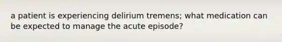 a patient is experiencing delirium tremens; what medication can be expected to manage the acute episode?