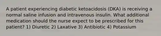 A patient experiencing diabetic ketoacidosis (DKA) is receiving a normal saline infusion and intravenous insulin. What additional medication should the nurse expect to be prescribed for this patient? 1) Diuretic 2) Laxative 3) Antibiotic 4) Potassium