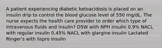 A patient experiencing diabetic ketoacidosis is placed on an insulin drip to control the blood glucose level of 550 mg/dL. The nurse expects the health care provider to order which type of intravenous fluids and insulin? D5W with NPH insulin 0.9% NACL with regular insulin 0.45% NACL with glargine insulin Lactated Ringer's with lispro insulin