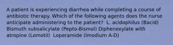 A patient is experiencing diarrhea while completing a course of antibiotic therapy. Which of the following agents does the nurse anticipate administering to the patient?​ ​ L. acidophilus (Bacid)​ Bismuth subsalicylate (Pepto-Bismol)​ Diphenoxylate with atropine (Lomotil) ​ Loperamide (Imodium A-D)