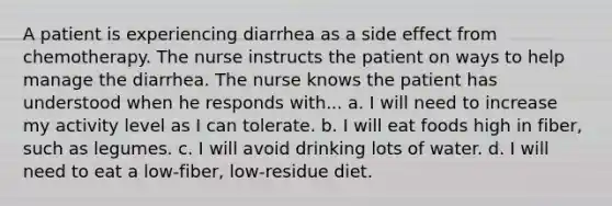 A patient is experiencing diarrhea as a side effect from chemotherapy. The nurse instructs the patient on ways to help manage the diarrhea. The nurse knows the patient has understood when he responds with... a. I will need to increase my activity level as I can tolerate. b. I will eat foods high in fiber, such as legumes. c. I will avoid drinking lots of water. d. I will need to eat a low-fiber, low-residue diet.