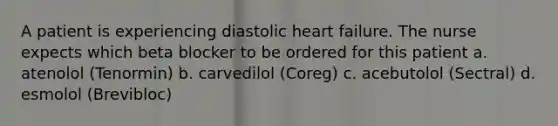 A patient is experiencing diastolic heart failure. The nurse expects which beta blocker to be ordered for this patient a. atenolol (Tenormin) b. carvedilol (Coreg) c. acebutolol (Sectral) d. esmolol (Brevibloc)