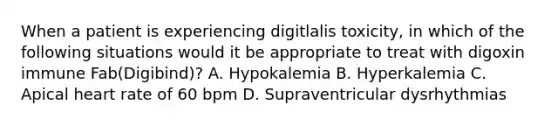 When a patient is experiencing digitlalis toxicity, in which of the following situations would it be appropriate to treat with digoxin immune Fab(Digibind)? A. Hypokalemia B. Hyperkalemia C. Apical heart rate of 60 bpm D. Supraventricular dysrhythmias