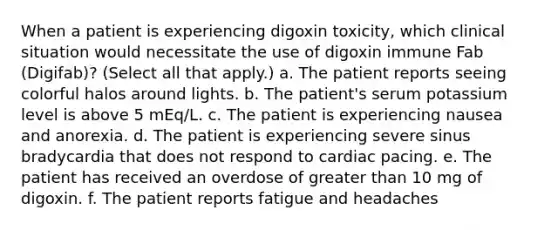 When a patient is experiencing digoxin toxicity, which clinical situation would necessitate the use of digoxin immune Fab (Digifab)? (Select all that apply.) a. The patient reports seeing colorful halos around lights. b. The patient's serum potassium level is above 5 mEq/L. c. The patient is experiencing nausea and anorexia. d. The patient is experiencing severe sinus bradycardia that does not respond to cardiac pacing. e. The patient has received an overdose of greater than 10 mg of digoxin. f. The patient reports fatigue and headaches