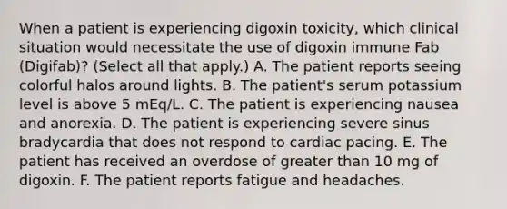 When a patient is experiencing digoxin toxicity, which clinical situation would necessitate the use of digoxin immune Fab (Digifab)? (Select all that apply.) A. The patient reports seeing colorful halos around lights. B. The patient's serum potassium level is above 5 mEq/L. C. The patient is experiencing nausea and anorexia. D. The patient is experiencing severe sinus bradycardia that does not respond to cardiac pacing. E. The patient has received an overdose of greater than 10 mg of digoxin. F. The patient reports fatigue and headaches.