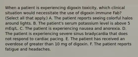 When a patient is experiencing digoxin toxicity, which clinical situation would necessitate the use of digoxin immune Fab? (Select all that apply.) A. The patient reports seeing colorful halos around lights. B. The patient's serum potassium level is above 5 mEq/L. C. The patient is experiencing nausea and anorexia. D. The patient is experiencing severe sinus bradycardia that does not respond to cardiac pacing. E. The patient has received an overdose of greater than 10 mg of digoxin. F. The patient reports fatigue and headaches.