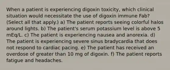 When a patient is experiencing digoxin toxicity, which clinical situation would necessitate the use of digoxin immune Fab? (Select all that apply.) a) The patient reports seeing colorful halos around lights. b) The patient's serum potassium level is above 5 mEq/L. c) The patient is experiencing nausea and anorexia. d) The patient is experiencing severe sinus bradycardia that does not respond to cardiac pacing. e) The patient has received an overdose of <a href='https://www.questionai.com/knowledge/ktgHnBD4o3-greater-than' class='anchor-knowledge'>greater than</a> 10 mg of digoxin. f) The patient reports fatigue and headaches.