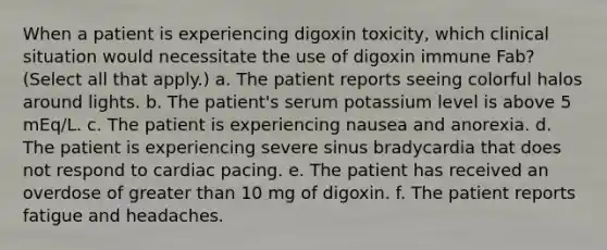 When a patient is experiencing digoxin toxicity, which clinical situation would necessitate the use of digoxin immune Fab? (Select all that apply.) a. The patient reports seeing colorful halos around lights. b. The patient's serum potassium level is above 5 mEq/L. c. The patient is experiencing nausea and anorexia. d. The patient is experiencing severe sinus bradycardia that does not respond to cardiac pacing. e. The patient has received an overdose of greater than 10 mg of digoxin. f. The patient reports fatigue and headaches.