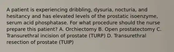 A patient is experiencing dribbling, dysuria, nocturia, and hesitancy and has elevated levels of the prostatic isoenzyme, serum acid phosphatase. For what procedure should the nurse prepare this patient? A. Orchiectomy B. Open prostatectomy C. Transurethral incision of prostate (TURP) D. Transurethral resection of prostate (TUIP)