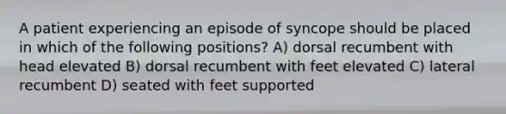 A patient experiencing an episode of syncope should be placed in which of the following positions? A) dorsal recumbent with head elevated B) dorsal recumbent with feet elevated C) lateral recumbent D) seated with feet supported