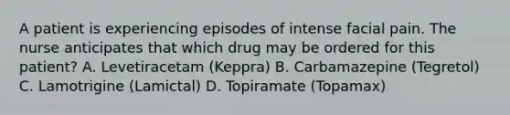 A patient is experiencing episodes of intense facial pain. The nurse anticipates that which drug may be ordered for this patient? A. Levetiracetam (Keppra) B. Carbamazepine (Tegretol) C. Lamotrigine (Lamictal) D. Topiramate (Topamax)