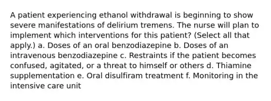 A patient experiencing ethanol withdrawal is beginning to show severe manifestations of delirium tremens. The nurse will plan to implement which interventions for this patient? (Select all that apply.) a. Doses of an oral benzodiazepine b. Doses of an intravenous benzodiazepine c. Restraints if the patient becomes confused, agitated, or a threat to himself or others d. Thiamine supplementation e. Oral disulfiram treatment f. Monitoring in the intensive care unit