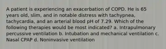 A patient is experiencing an exacerbation of COPD. He is 65 years old, slim, and in notable distress with tachypnea, tachycardia, and an arterial blood pH of 7.29. Which of the following therapies would be most indicated? a. Intrapulmonary percussive ventilation b. Intubation and mechanical ventilation c. Nasal CPAP d. Noninvasive ventilation