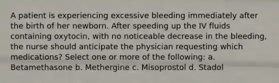 A patient is experiencing excessive bleeding immediately after the birth of her newborn. After speeding up the IV fluids containing oxytocin, with no noticeable decrease in the bleeding, the nurse should anticipate the physician requesting which medications? Select one or more of the following: a. Betamethasone b. Methergine c. Misoprostol d. Stadol