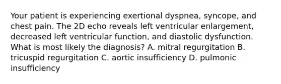 Your patient is experiencing exertional dyspnea, syncope, and chest pain. The 2D echo reveals left ventricular enlargement, decreased left ventricular function, and diastolic dysfunction. What is most likely the diagnosis? A. mitral regurgitation B. tricuspid regurgitation C. aortic insufficiency D. pulmonic insufficiency