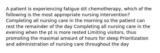 A patient is experiencing fatigue d/t chemotherapy, which of the following is the most appropriate nursing intervention? Completing all nursing care in the morning so the patient can rest the remainder of the day Completing all nursing care in the evening when the pt is more rested Limiting visitors, thus promoting the maximal amount of hours for sleep Prioritization and administration of nursing care throughout the day