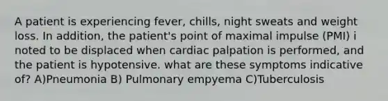 A patient is experiencing fever, chills, night sweats and weight loss. In addition, the patient's point of maximal impulse (PMI) i noted to be displaced when cardiac palpation is performed, and the patient is hypotensive. what are these symptoms indicative of? A)Pneumonia B) Pulmonary empyema C)Tuberculosis