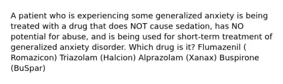 A patient who is experiencing some generalized anxiety is being treated with a drug that does NOT cause sedation, has NO potential for abuse, and is being used for short-term treatment of generalized anxiety disorder. Which drug is it? Flumazenil ( Romazicon) Triazolam (Halcion) Alprazolam (Xanax) Buspirone (BuSpar)