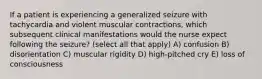 If a patient is experiencing a generalized seizure with tachycardia and violent muscular contractions, which subsequent clinical manifestations would the nurse expect following the seizure? (select all that apply) A) confusion B) disorientation C) muscular rigidity D) high-pitched cry E) loss of consciousness