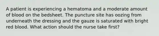 A patient is experiencing a hematoma and a moderate amount of blood on the bedsheet. The puncture site has oozing from underneath the dressing and the gauze is saturated with bright red blood. What action should the nurse take first?