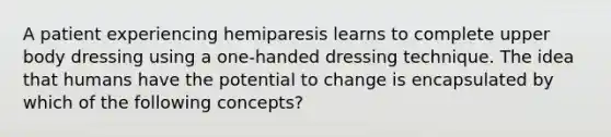 A patient experiencing hemiparesis learns to complete upper body dressing using a one-handed dressing technique. The idea that humans have the potential to change is encapsulated by which of the following concepts?