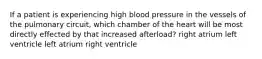 If a patient is experiencing high blood pressure in the vessels of the pulmonary circuit, which chamber of the heart will be most directly effected by that increased afterload? right atrium left ventricle left atrium right ventricle