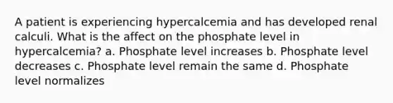 A patient is experiencing hypercalcemia and has developed renal calculi. What is the affect on the phosphate level in hypercalcemia? a. Phosphate level increases b. Phosphate level decreases c. Phosphate level remain the same d. Phosphate level normalizes