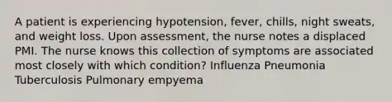 A patient is experiencing hypotension, fever, chills, night sweats, and weight loss. Upon assessment, the nurse notes a displaced PMI. The nurse knows this collection of symptoms are associated most closely with which condition? Influenza Pneumonia Tuberculosis Pulmonary empyema