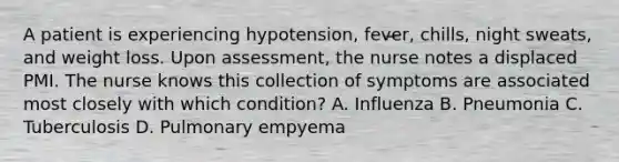 A patient is experiencing hypotension, fever, chills, night sweats, and weight loss. Upon assessment, the nurse notes a displaced PMI. The nurse knows this collection of symptoms are associated most closely with which condition? A. Influenza B. Pneumonia C. Tuberculosis D. Pulmonary empyema