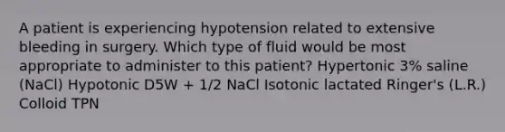 A patient is experiencing hypotension related to extensive bleeding in surgery. Which type of fluid would be most appropriate to administer to this patient? Hypertonic 3% saline (NaCl) Hypotonic D5W + 1/2 NaCl Isotonic lactated Ringer's (L.R.) Colloid TPN