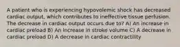 A patient who is experiencing hypovolemic shock has decreased cardiac output, which contributes to ineffective tissue perfusion. The decrease in cardiac output occurs due to? A) An increase in cardiac preload B) An increase in stroke volume C) A decrease in cardiac preload D) A decrease in cardiac contractility