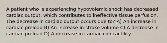 A patient who is experiencing hypovolemic shock has decreased cardiac output, which contributes to ineffective tissue perfusion. The decrease in cardiac output occurs due to? A) An increase in cardiac preload B) An increase in stroke volume C) A decrease in cardiac preload D) A decrease in cardiac contractility