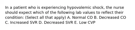 In a patient who is experiencing hypovolemic shock, the nurse should expect which of the following lab values to reflect their condition: (Select all that apply) A. Normal CO B. Decreased CO C. Increased SVR D. Decreased SVR E. Low CVP