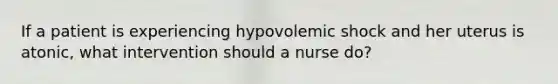 If a patient is experiencing hypovolemic shock and her uterus is atonic, what intervention should a nurse do?