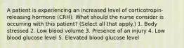 A patient is experiencing an increased level of corticotropin-releasing hormone (CRH). What should the nurse consider is occurring with this patient? (Select all that apply.) 1. Body stressed 2. Low blood volume 3. Presence of an injury 4. Low blood glucose level 5. Elevated blood glucose level