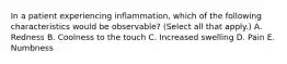 In a patient experiencing inflammation, which of the following characteristics would be observable? (Select all that apply.) A. Redness B. Coolness to the touch C. Increased swelling D. Pain E. Numbness