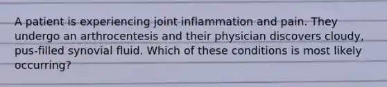 A patient is experiencing joint inflammation and pain. They undergo an arthrocentesis and their physician discovers cloudy, pus-filled synovial fluid. Which of these conditions is most likely occurring?