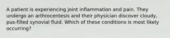 A patient is experiencing joint inflammation and pain. They undergo an arthrocentesis and their physician discover cloudy, pus-filled synovial fluid. Which of these conditions is most likely occurring?