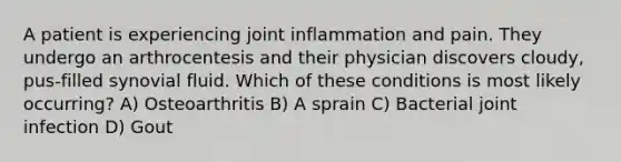 A patient is experiencing joint inflammation and pain. They undergo an arthrocentesis and their physician discovers cloudy, pus-filled synovial fluid. Which of these conditions is most likely occurring? A) Osteoarthritis B) A sprain C) Bacterial joint infection D) Gout