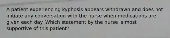 A patient experiencing kyphosis appears withdrawn and does not initiate any conversation with the nurse when medications are given each day. Which statement by the nurse is most supportive of this patient?