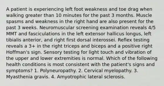 A patient is experiencing left foot weakness and toe drag when walking greater than 10 minutes for the past 3 months. Muscle spasms and weakness in the right hand are also present for the past 3 weeks. Neuromuscular screening examination reveals 4/5 MMT and fasciculations in the left extensor hallicus longus, left tibialis anterior, and right first dorsal interossei. Reflex testing reveals a 3+ in the right triceps and biceps and a positive right Hoffman's sign. Sensory testing for light touch and vibration of the upper and lower extremities is normal. Which of the following health conditions is most consistent with the patient's signs and symptoms? 1. Polyneuropathy. 2. Cervical myelopathy. 3. Myasthenia gravis. 4. Amyotrophic lateral sclerosis.