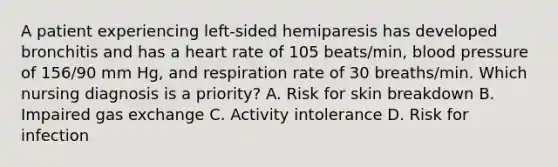 A patient experiencing left-sided hemiparesis has developed bronchitis and has a heart rate of 105 beats/min, blood pressure of 156/90 mm Hg, and respiration rate of 30 breaths/min. Which nursing diagnosis is a priority? A. Risk for skin breakdown B. Impaired gas exchange C. Activity intolerance D. Risk for infection