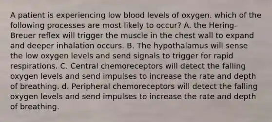 A patient is experiencing low blood levels of oxygen. which of the following processes are most likely to occur? A. the Hering-Breuer reflex will trigger the muscle in the chest wall to expand and deeper inhalation occurs. B. The hypothalamus will sense the low oxygen levels and send signals to trigger for rapid respirations. C. Central chemoreceptors will detect the falling oxygen levels and send impulses to increase the rate and depth of breathing. d. Peripheral chemoreceptors will detect the falling oxygen levels and send impulses to increase the rate and depth of breathing.