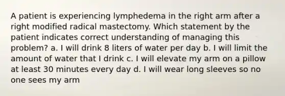 A patient is experiencing lymphedema in the right arm after a right modified radical mastectomy. Which statement by the patient indicates correct understanding of managing this problem? a. I will drink 8 liters of water per day b. I will limit the amount of water that I drink c. I will elevate my arm on a pillow at least 30 minutes every day d. I will wear long sleeves so no one sees my arm