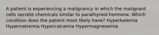 A patient is experiencing a malignancy in which the malignant cells secrete chemicals similar to parathyroid hormone. Which condition does the patient most likely have? Hyperkalemia Hypernatremia Hypercalcemia Hypermagnesemia