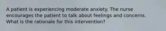 A patient is experiencing moderate anxiety. The nurse encourages the patient to talk about feelings and concerns. What is the rationale for this intervention?