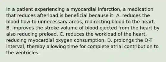 In a patient experiencing a myocardial​ infarction, a medication that reduces afterload is beneficial because​ it: A. reduces the blood flow to unnecessary​ areas, redirecting blood to the heart. B. improves the stroke volume of blood ejected from the heart by also reducing preload. C. reduces the workload of the​ heart, reducing myocardial oxygen consumption. D. prolongs the​ Q-T interval, thereby allowing time for complete atrial contribution to the ventricles.