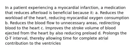 In a patient experiencing a myocardial infarction, a medication that reduces afterload is beneficial because it: a. Reduces the workload of the heart, reducing myocardial oxygen consumption b. Reduces the blood flow to unnecessary areas, redirecting blood to the heart c. Improves the stroke volume of blood ejected from the heart by also reducing preload d. Prolongs the Q-T interval, thereby allowing time for complete atrial contribution to the ventricles