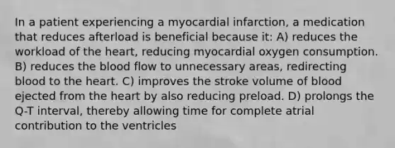 In a patient experiencing a myocardial infarction, a medication that reduces afterload is beneficial because it: A) reduces the workload of the heart, reducing myocardial oxygen consumption. B) reduces the blood flow to unnecessary areas, redirecting blood to the heart. C) improves the stroke volume of blood ejected from the heart by also reducing preload. D) prolongs the Q-T interval, thereby allowing time for complete atrial contribution to the ventricles