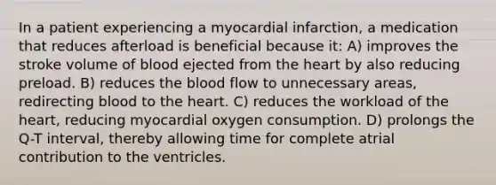 In a patient experiencing a myocardial infarction, a medication that reduces afterload is beneficial because it: A) improves the stroke volume of blood ejected from the heart by also reducing preload. B) reduces the blood flow to unnecessary areas, redirecting blood to the heart. C) reduces the workload of the heart, reducing myocardial oxygen consumption. D) prolongs the Q-T interval, thereby allowing time for complete atrial contribution to the ventricles.